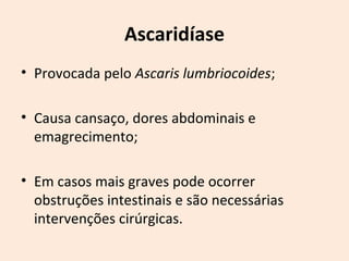 Ascaridíase
• Provocada pelo Ascaris lumbriocoides;
• Causa cansaço, dores abdominais e
emagrecimento;
• Em casos mais graves pode ocorrer
obstruções intestinais e são necessárias
intervenções cirúrgicas.
 