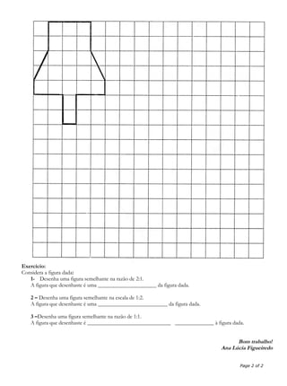 Exercício:
Considera a figura dada:
1- Desenha uma figura semelhante na razão de 2:1.
A figura que desenhaste é uma _____________________ da figura dada.
2 – Desenha uma figura semelhante na escala de 1:2.
A figura que desenhaste é uma _________________________ da figura dada.
3 –Desenha uma figura semelhante na razão de 1:1.
A figura que desenhaste é ______________________________ ______________ à figura dada.
Bom trabalho!
Ana Lúcia Figueiredo
Page 2 of 2
 