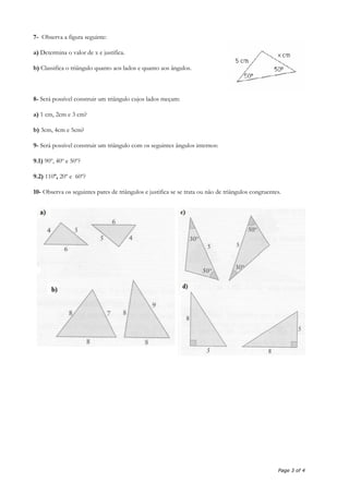 7- Observa a figura seguinte:
a) Determina o valor de x e justifica.
b) Classifica o triângulo quanto aos lados e quanto aos ângulos.
8- Será possível construir um triângulo cujos lados meçam:
a) 1 cm, 2cm e 3 cm?
b) 3cm, 4cm e 5cm?
9- Será possível construir um triângulo com os seguintes ângulos internos:
9.1) 90º, 40º e 50º?
9.2) 110º, 20º e 60º?
10- Observa os seguintes pares de triângulos e justifica se se trata ou não de triângulos congruentes.
Page 3 of 4
 