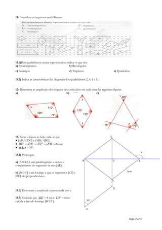 11- Considera os seguintes quadriláteros:
11.1)Dos quadriláteros acima representados, indica os que são:
a) Paralelogramos b) Rectângulos
c) Losangos d) Trapézios e) Quadrados
11.2) Indica as características das diagonais dos quadriláteros 2, 4, 6 e 11.
12- Determina as amplitudes dos ângulos desconhecidos em cada uma das seguintes figuras:
a) b) c)
13- Sobre a figura ao lado, sabe-se que:
● [AB]//[DC] e [AD]//[BC];
● ;5cmFBEFCEBC ====
● BÂD = 53º.
13.1) Prova que:
a) [ABCD] é um paralelogramo e deduz o
comprimento do segmento de reta [AD].
b) [BCEF] é um losango e que os segmentos [CF] e
[BE] são perpendiculares.
13.2) Determina a amplitude representada por x.
13.3) Sabendo que BE = 8 cm e CF = 6cm,
calcula a área do losango [BCEF].
Page 4 of 4
5cm
53º
x
A
O
C
F
EB
D
 