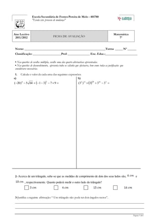 Página 1 de 6
Escola Secundária de Fontes Pereira de Melo - 401780
"Escola em processo de mudança"
Ano Lectivo
2011/2012 FICHA DE AVALIAÇÃO
Matemática
7º
Nome: _______________________________________________________Turma _____ Nº ______
Classificação: ___________________Prof: _______________ Enc. Educ.:______________________
• Nas questões de escolha múltipla, escolhe uma das quatro alternativas apresentadas.
• Nas questões de desenvolvimento, apresenta todos os cálculos que efectuares, bem como todas as justificações que
considerares necessárias.
1. Calcula o valor de cada uma das seguintes expressões:
a)
   9731645)20(
20
b)
   34120122
333)3(
2- Acerca de um triângulo, sabe-se que as medidas de comprimento de dois dos seus lados são, e
, respectivamente. Quanto poderá medir o outro lado do triângulo?
3-Justifica a seguinte afirmação: “ Um triângulo não pode ter dois ângulos rectos”.
________________________________________________________________________________________
________________________________________________________________________________________
 