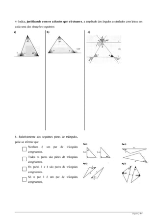 Página 2 de 6
4- Indica, justificando com os cálculos que efectuares, a amplitude dos ângulos assinalados com letras em
cada uma das situações seguintes:
a) b) c)
5- Relativamente aos seguintes pares de triângulos,
pode-se afirmar que:
Nenhum é um par de triângulos
congruentes.
Todos os pares são pares de triângulos
congruentes.
Os pares 1 e 4 são pares de triângulos
congruentes.
Só o par 1 é um par de triângulos
congruentes.
 