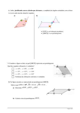 Página 3 de 6
6- Indica, justificando com os cálculos que efectuares, a amplitude dos ângulos assinalados com as letras
x e y em cada uma das situações seguintes:
a) b)
7- Considera a figura ao lado, na qual [ABCD] representa um paralelogramo.
Qual das seguintes afirmações é verdadeira?
Nenhuma das afirmações anteriores é verdadeira
8- Na figura encontra-se representado um paralelogramo [ABCD].
Sabe-se que , e .
a) Determina , e .
b) Calcula a área do paralelogramo .
55º; 55º; 130ºx y z  
55º; 125º; 130ºx y z  
55º; 125º; 125ºx y z  
 [CEF] é um triângulo equilátero;
 [ABCD] é um paralelogramo.
 