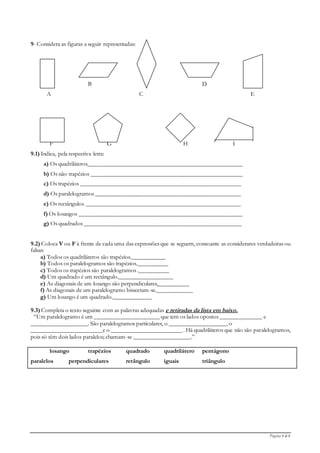 Página 4 de 6
9- Considera as figuras a seguir representadas:
B D
A C E
F G H I
9.1) Indica, pela respectiva letra:
a) Os quadriláteros____________________________________________________
b) Os não trapézios ___________________________________________________
c) Os trapézios ______________________________________________________
d) Os paralelogramos _________________________________________________
e) Os rectângulos ____________________________________________________
f) Os losangos _______________________________________________________
g) Os quadrados _____________________________________________________
9.2) Coloca V ou F à frente de cada uma das expressões que se seguem, consoante as considerares verdadeiras ou
falsas:
a) Todos os quadriláteros são trapézios.___________
b) Todos os paralelogramos são trapézios.__________
c) Todos os trapézios são paralelogramos .__________
d) Um quadrado é um rectângulo.__________________
e) As diagonais de um losango são perpendiculares,__________
f) As diagonais de um paralelogramo bissectam-se.____________
g) Um losango é um quadrado._____________
9.3) Completa o texto seguinte com as palavras adequadas e retiradas da lista em baixo.
“Um paralelogramo é um ______________________ que tem os lados opostos ______________ e
___________________. São paralelogramos particulares, o ___________________, o
________________________e o ________________________ . Há quadriláteros que não são paralelogramos,
pois só têm dois lados paralelos; chamam-se ___________________.”
losango trapézios quadrado quadrilátero pentágono
paralelos perpendiculares retângulo iguais triângulo
 
