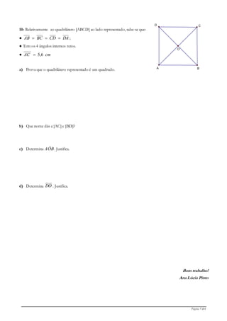 Página 5 de 6
10- Relativamente ao quadrilátero [ABCD] ao lado representado, sabe-se que:
● DACDBCAB  ;
● Tem os 4 ângulos internos retos.
● cmAC 6,5
a) Prova que o quadrilátero representado é um quadrado.
b) Que nome dás a [AC] e [BD]?
c) Determina AÔB. Justifica.
d) Determina DO . Justifica.
Bom trabalho!
Ana Lúcia Pinto
O
D
A B
C
 