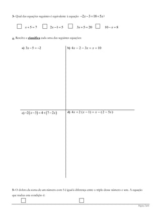 Página 2 de 6
3- Qual das equações seguintes é equivalente à equação 2 3 18 5x x    ?
75 x 512 x 2053 x 810  x
4- Resolve e classifica cada uma das seguintes equações:
a) 253 x b) 10324  xxx
c)    2 3 4 7 2x x     d) )52()1(24 xxxx 
5- O dobro da soma de um número com 5 é igual à diferença entre o triplo desse número e sete. A equação
que traduz esta condição é:
 