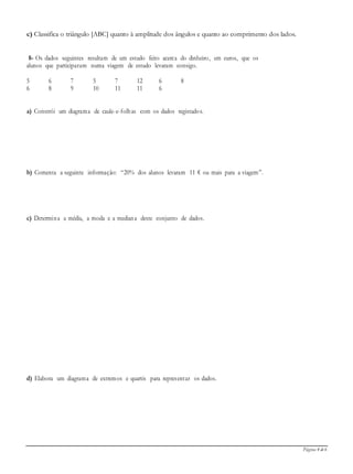 Página 4 de 6
c) Classifica o triângulo [ABC] quanto à amplitude dos ângulos e quanto ao comprimento dos lados.
8- Os dados seguintes resultam de um estudo feito acerca do dinheiro, em euros, que os
alunos que participaram numa viagem de estudo levaram consigo.
5 6 7 5 7 12 6 8
6 8 9 10 11 11 6
a) Constrói um diagrama de caule-e-folhas com os dados registados.
b) Comenta a seguinte informação: “20% dos alunos levaram 11 € ou mais para a viagem”.
c) Determina a média, a moda e a mediana deste conjunto de dados.
d) Elabora um diagrama de extremos e quartis para representar os dados.
 