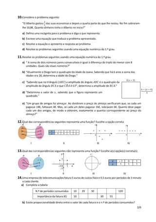 2/6
10.Considere o problema seguinte:
“O Alberto gastou
2
5
das suas economias e depois a quarta parte do que lhe restou. No fim sobraram-
lhe 10,8€. Quanto dinheiro tinha o Alberto no início?”
a) Defina uma incógnita para o problema e diga o que representa.
b) Escreve uma equação que traduza o problema apresentado.
c) Resolve a equação e apresenta a resposta ao problema.
d) Resolve os problemas seguintes usando uma equação numérica do 1.º grau.
11.Resolve os problemas seguintes usando uma equação numérica do 1.º grau.
a) “ A soma de dois números pares consecutivos é igual à diferença do triplo do menor com 8
unidades. Quais são esses números?”
b) “Atualmente o Diogo tem o quadruplo da idade da Joana. Sabendo que há 6 anos a soma das
idades era 28, determina a idade do Diogo.”
c) “Sabendo que no triângulo [𝐴𝐵𝐶] a amplitude do ângulo 𝐴𝐵𝐶 é o quadruplo da
amplitude do ângulo 𝐵𝐶𝐴 e que 𝐶𝐵̂ 𝐴 é 63 𝑜
, determina a amplitude de 𝐵𝐶𝐴.”
d) “Determina o valor de 𝑥, sabendo que a figura representa um
quadrado.”
e) “Um grupo de amigos foi almoçar. Ao dividirem o preço do almoço verificaram que, se cada um
pagasse 14€, faltavam 4€. Mas, se cada um deles pagasse 16€, sobravam 6€. Quanto deve pagar
cada um dos amigos, de modo a obterem, exatamente a quantia correspondente ao preço do
almoço?”
12.Qual das correspondências seguintes representa uma função? Escolhe a opção correta.
I II III IV
13.Qual das correspondências seguintes não representa uma função? Escolhe a(s) opção(s) correta(s).
I II III IV
14.Uma empresa de telecomunicações fatura 5 euros de custos fixos e 0,5 euros por períodos de 1 minuto
a cada cliente.
a) Completa a tabela:
N.º de períodos consumidos 10 20 30 120
Importância da fatura (€) 10 30 55
b) Existe proporcionalidade direta entre o valor de cada fatura e o n.º de períodos consumidos?
2(𝑥 − 3)
6 − (𝑥 − 4)
3
 