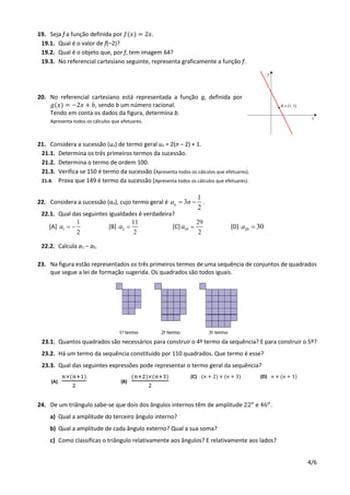 4/6
19. Seja f a função definida por 𝑓(𝑥) = 2𝑥.
19.1. Qual é o valor de f(–2)?
19.2. Qual é o objeto que, por f, tem imagem 64?
19.3. No referencial cartesiano seguinte, representa graficamente a função f.
20. No referencial cartesiano está representada a função g, definida por
𝑔(𝑥) = −2𝑥 + 𝑏, sendo b um número racional.
Tendo em conta os dados da figura, determina b.
Apresenta todos os cálculos que efetuares.
21. Considera a sucessão (un) de termo geral un = 2(n – 2) + 1.
21.1. Determina os três primeiros termos da sucessão.
21.2. Determina o termo de ordem 100.
21.3. Verifica se 150 é termo da sucessão (Apresenta todos os cálculos que efetuares).
21.4. Prova que 149 é termo da sucessão (Apresenta todos os cálculos que efetuares).
22. Considera a sucessão (an), cujo termo geral é
1
3
2
na n  .
22.1. Qual das seguintes igualdades é verdadeira?
[A] 1
1
2
a   [B] 2
11
2
a  [C] 10
29
2
a  [D] 20 30a 
22.2. Calcula a1 – a5.
23. Na figura estão representados os três primeiros termos de uma sequência de conjuntos de quadrados
que segue a lei de formação sugerida. Os quadrados são todos iguais.
23.1. Quantos quadrados são necessários para construir o 4º termo da sequência? E para construir o 5º?
23.2. Há um termo da sequência constituído por 110 quadrados. Que termo é esse?
23.3. Qual das seguintes expressões pode representar o termo geral da sequência?
(A)
𝑛×(𝑛+1)
2
(B)
(𝑛+2)×(𝑛+3)
2
(C) (𝑛 + 2) × (𝑛 + 3) (D) 𝑛 × (𝑛 + 1)
24. De um triângulo sabe-se que dois dos ângulos internos têm de amplitude 22 𝑜
e 46 𝑜
.
a) Qual a amplitude do terceiro ângulo interno?
b) Qual a amplitude de cada ângulo externo? Qual a sua soma?
c) Como classificas o triângulo relativamente aos ângulos? E relativamente aos lados?
 