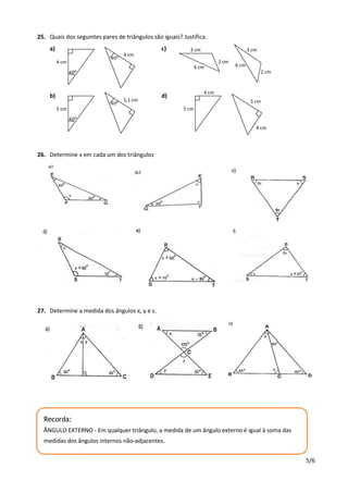 5/6
25. Quais dos seguintes pares de triângulos são iguais? Justifica.
a) c)
b) d)
26. Determine x em cada um dos triângulos
27. Determine a medida dos ângulos x, y e z.
4 cm
40 𝑜
4 cm
40 𝑜
3 cm
2 cm
6 cm
3 cm
2 cm
6 cm
5 cm
40 𝑜
5,1 cm
40 𝑜
4 cm
4 cm
5 cm
5 cm
Recorda:
ÂNGULO EXTERNO - Em qualquer triângulo, a medida de um ângulo externo é igual à soma das
medidas dos ângulos internos não-adjacentes.
 