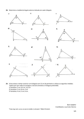6/6
28. Determine a medida do ângulo externo indicado em cada triângulo:
29. A Ana estava a tentar construir um triângulo com 15 cm de perímetro e utilizou as seguintes medidas:
Explica por que razão só conseguiu à terceira tentativa o triângulo pretendido.
1ª tentativa: 5 cm; 4,5 cm ; 6,5 cm
2ª tentativa: 5 cm; 8 cm; 2 cm
3ª tentativa: 4 cm; 5 cm; 6 cm.
Bom trabalho!
A professora, Laurinda Barros
"O único lugar onde o sucesso vem antes do trabalho é no dicionário." Albert Einstein
e)d) f)
g)f) h)
j)i) k)
 