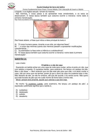 Escola Estadual de Serra do Salitre 
Ensino Fundamental Anos Finais / Ensino Médio / EJA- Educação de Jovens e Adulto 
e bigode, e os órgãos sexuais tornam-se maiores. 
Nas meninas, o corpo passa a se apresentar mais arredondado, e os seios se 
desenvolvem. É nessa época também que costuma ocorrer a menarca: nome dado à 
primeira menstruação. 
http://www.escolakids.com/puberdade.htm 
Das frases abaixo, a frase que indica a ideia principal do texto é 
A) “O corpo humano passa, durante a sua vida, por algumas fases”. 
B) “...o corpo das meninas quanto dos meninos passam a apresentar modificações 
características...” 
C) “A puberdade é a fase entre a infância e a adolescência”. 
D) “É nessa época também que costuma ocorrer a menarca: nome dado à primeira 
menstruação”. 
Rua Petúnia, 220, Bairro das Flores, Serra do Salitre - MG 
QUESTÃO 23: 
Leia o texto. 
O ladrão e o cão de casa 
Querendo um ladrão entrar em uma casa de noite para roubar, achou à porta um cão, que 
com latidos a impedia. O cauteloso ladrão, para acalmá-lo, lhe lançou um pedaço de pão. 
Mas o cão disse: — Bem entendo que me dás este pão para que cale, e te deixe roubar a 
casa, não por amor que me tenhas: porém já que o dono da casa me sustenta toda a vida. 
Não deixarei de latir, se não for embora, até que ele acorde, e te venha surrar. Não quero 
que este bocado de pão que me custe morrer de fome toda a minha vida. 
Moral: sempre terá amanhã, aquele que valoriza o que tem hoje. 
No trecho “O cauteloso Ladrão, para acalmá-lo, lhe lançou um pedaço de pão”, a 
expressão sublinhada significa que o ladrão é, 
A) cuidadoso 
B) desleixado 
C) exibido 
D) desatento 
