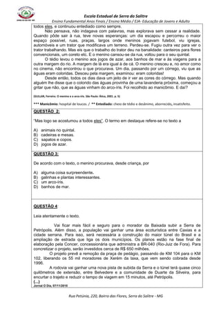 Escola Estadual de Serra do Salitre 
Ensino Fundamental Anos Finais / Ensino Médio / EJA- Educação de Jovens e Adulto 
todos eles, e continuou entediado como sempre. 
Não pensava, não indagava com palavras, mas explorava sem cessar a realidade. 
Quando pôde sair à rua, teve novas esperanças: um dia escapou e percorreu o maior 
espaço possível, ruas, praças, largos onde meninos jogavam futebol, viu igrejas, 
automóveis e um trator que modificava um terreno. Perdeu-se. Fugiu outra vez para ver o 
trator trabalhando. Mas eis que o trabalho do trator deu na banalidade: canteiros para flores 
convencionais, um coreto etc. E o menino cansou-se da rua, voltou para o seu quintal. 
O tédio levou o menino aos jogos de azar, aos banhos de mar e às viagens para a 
outra margem do rio. A margem de lá era igual à de cá. O menino cresceu e, no amor como 
no cinema, não encontrou o que procurava. Um dia, passando por um córrego, viu que as 
águas eram coloridas. Desceu pela margem, examinou: eram coloridas! 
Desde então, todos os dias dava um jeito de ir ver as cores do córrego. Mas quando 
alguém lhe disse que o colorido das águas provinha de uma lavanderia próxima, começou a 
gritar que não, que as águas vinham do arco-íris. Foi recolhido ao manicômio. E daí? 
(GULLAR, Ferreira. O menino e o arco-íris. São Paulo: Ática, 2001. p. 5) 
*** Manicômio: hospital de loucos. / ** Entediado: cheio de tédio e desânimo, aborrecido, insatisfeito. 
QUESTÃO 2: 
“Mas logo se acostumou a todos eles”. O termo em destaque refere-se no texto a 
A) animais no quintal. 
B) cadeiras e mesas. 
C) sapatos e copos. 
D) jogos de azar. 
Rua Petúnia, 220, Bairro das Flores, Serra do Salitre - MG 
QUESTÃO 3: 
De acordo com o texto, o menino procurava, desde criança, por 
A) alguma coisa surpreendente. 
B) galinhas e plantas interessantes. 
C) um arco-íris. 
D) banhos de mar. 
QUESTÃO 4: 
Leia atentamente o texto. 
Vai ficar mais fácil e seguro para o morador da Baixada subir a Serra de 
Petrópolis. Além disso, a população vai ganhar uma área ecoturística entre Caxias e a 
cidade serrana. Para isso, será necessária a construção do maior túnel do Brasil e a 
ampliação de estrada que liga os dois municípios. Os planos estão na fase final de 
elaboração pela Concer, concessionária que administra a BR-040 (Rio-Juiz de Fora). Para 
concretizar o projeto, serão investidos cerca de R$ 650 milhões. 
O projeto prevê a remoção da praça de pedágio, passando de KM 104 para o KM 
102, liberando os 55 mil moradores de Xerém da taxa, que vem sendo cobrada desde 
1996. 
A rodovia vai ganhar uma nova pista de subida da Serra e o túnel terá quase cinco 
quilômetros de extensão, entre Belvedere e a comunidade de Duarte da Silveira, para 
encurtar o trajeto e reduzir o tempo de viagem em 15 minutos, até Petrópolis. 
(...) 
Jornal O Dia, 07/11/2010 
 