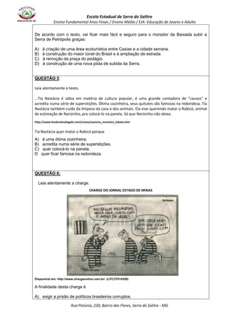 Escola Estadual de Serra do Salitre 
Ensino Fundamental Anos Finais / Ensino Médio / EJA- Educação de Jovens e Adulto 
De acordo com o texto, vai ficar mais fácil e seguro para o morador da Baixada subir a 
Serra de Petrópolis graças: 
A) à criação de uma área ecoturística entre Caxias e a cidade serrana. 
B) à construção do maior túnel do Brasil e à ampliação de estrada. 
C) à remoção da praça do pedágio. 
D) à construção de uma nova pista de subida da Serra. 
Rua Petúnia, 220, Bairro das Flores, Serra do Salitre - MG 
QUESTÃO 5: 
Leia atentamente o texto. 
...Tia Nastácia é sábia em matéria de cultura popular, é uma grande contadora de "causos" e 
acredita numa série de superstições. Ótima cozinheira, seus quitutes são famosos na redondeza. Tia 
Nastácia também cuida da limpeza da casa e dos animais. Ela vive querendo matar o Rabicó, animal 
de estimação de Narizinho, pra colocá-lo na panela. Só que Narizinho não deixa. 
http://www.lendorelendogabi.com/contos/autores_monteiro_lobato.htm 
Tia Nastácia quer matar o Rabicó porque 
A) é uma ótima cozinheira. 
B) acredita numa série de superstições. 
C) quer colocá-lo na panela. 
D quer ficar famosa na redondeza. 
QUESTÃO 6: 
Leia atentamente a charge. 
CHARGE DO JORNAL ESTADO DE MINAS 
Disponível em: http://www.chargeonline.com.br/. (LPC3T014350) 
A finalidade desta charge é 
A) exigir a prisão de políticos brasileiros corruptos. 
 