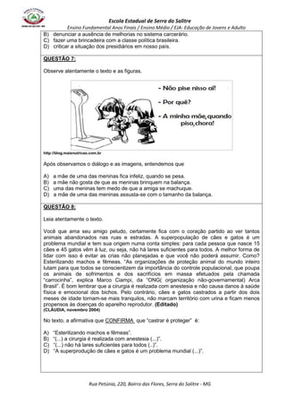Escola Estadual de Serra do Salitre 
Ensino Fundamental Anos Finais / Ensino Médio / EJA- Educação de Jovens e Adulto 
B) denunciar a ausência de melhorias no sistema carcerário. 
C) fazer uma brincadeira com a classe política brasileira. 
D) criticar a situação dos presidiários em nosso país. 
Rua Petúnia, 220, Bairro das Flores, Serra do Salitre - MG 
QUESTÃO 7: 
Observe atentamente o texto e as figuras. 
http://blog.maisnutricao.com.br 
Após observamos o diálogo e as imagens, entendemos que 
A) a mãe de uma das meninas fica infeliz, quando se pesa. 
B) a mãe não gosta de que as meninas brinquem na balança. 
C) uma das meninas tem medo de que a amiga se machuque. 
D) a mãe de uma das meninas assusta-se com o tamanho da balança. 
QUESTÃO 8: 
Leia atentamente o texto. 
Você que ama seu amigo peludo, certamente fica com o coração partido ao ver tantos 
animais abandonados nas ruas e estradas. A superpopulação de cães e gatos é um 
problema mundial e tem sua origem numa conta simples: para cada pessoa que nasce 15 
cães e 45 gatos vêm à luz, ou seja, não há lares suficientes para todos. A melhor forma de 
lidar com isso é evitar as crias não planejadas e que você não poderá assumir. Como? 
Esterilizando machos e fêmeas. “As organizações de proteção animal do mundo inteiro 
lutam para que todos se conscientizem da importância do controle populacional, que poupa 
os animais de sofrimentos e dos sacrifícios em massa efetuados pela chamada 
“carrocinha”, explica Marco Ciampi, da “ONG( organização não-governamental) Arca 
Brasil”. É bom lembrar que a cirurgia é realizada com anestesia e não causa danos à saúde 
física e emocional dos bichos. Pelo contrário, cães e gatos castrados a partir dos dois 
meses de idade tornam-se mais tranquilos, não marcam território com urina e ficam menos 
propensos às doenças do aparelho reprodutor. (Editado) 
(CLÁUDIA, novembro 2004) 
No texto, a afirmativa que CONFIRMA que “castrar é proteger” é: 
A) “Esterilizando machos e fêmeas”. 
B) “(...) a cirurgia é realizada com anestesia (...)”. 
C) “(...) não há lares suficientes para todos (..)”. 
D) “A superprodução de cães e gatos é um problema mundial (...)”. 
 