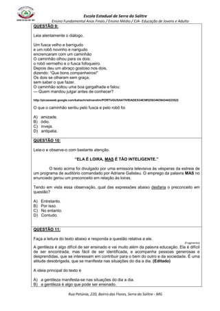 Escola Estadual de Serra do Salitre 
Ensino Fundamental Anos Finais / Ensino Médio / EJA- Educação de Jovens e Adulto 
Rua Petúnia, 220, Bairro das Flores, Serra do Salitre - MG 
QUESTÃO 9: 
Leia atentamente o diálogo. 
Um fusca velho e barrigudo 
e um robô novinho e narigudo 
encrencaram com um caminhão 
O caminhão olhou para os dois: 
o robô vermelho e o fusca fofoqueiro. 
Depois deu um abraço gostoso nos dois, 
dizendo: “Que bons companheiros!” 
Os dois se olharam sem graça, 
sem saber o que fazer. 
O caminhão soltou uma boa gargalhada e falou: 
--- Quem mandou julgar antes de conhecer? 
http://picasaweb.google.com/katiachristinarolim/PORTUGUSAATIVIDADES34E5#5256348394344223522 
O que o caminhão sentiu pelo fusca e pelo robô foi 
A) amizade. 
B) ódio. 
C) inveja. 
D) antipatia. 
QUESTÃO 10: 
Leia-o e observe-o com bastante atenção. 
“ELA É LOIRA, MAS É TÃO INTELIGENTE.” 
O texto acima foi divulgado por uma emissora televisiva às vésperas da estreia de 
um programa de auditório comandado por Adriane Galisteu. O emprego da palavra MAS no 
enunciado gerou um preconceito em relação às loiras. 
Tendo em vista essa observação, qual das expressões abaixo desfaria o preconceito em 
questão? 
A) Entretanto. 
B) Por isso. 
C) No entanto. 
D) Contudo. 
QUESTÃO 11: 
Faça a leitura do texto abaixo e responda a questão relativa a ele. 
(Fragmento) 
A gentileza é algo difícil de ser ensinado e vai muito além da palavra educação. Ela é difícil 
de ser encontrada, mas fácil de ser identificada, e acompanha pessoas generosas e 
desprendidas, que se interessam em contribuir para o bem do outro e da sociedade. É uma 
atitude desobrigada, que se manifesta nas situações do dia a dia. (Editado) 
A ideia principal do texto é 
A) a gentileza manifesta-se nas situações do dia a dia. 
B) a gentileza é algo que pode ser ensinado. 
 