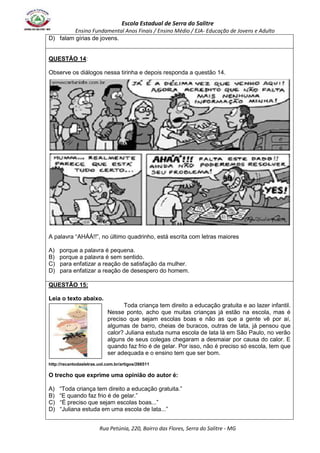 Escola Estadual de Serra do Salitre 
Ensino Fundamental Anos Finais / Ensino Médio / EJA- Educação de Jovens e Adulto 
D) falam gírias de jovens. 
Rua Petúnia, 220, Bairro das Flores, Serra do Salitre - MG 
QUESTÃO 14: 
Observe os diálogos nessa tirinha e depois responda a questão 14. 
A palavra “AHÁÁ!!”, no último quadrinho, está escrita com letras maiores 
A) porque a palavra é pequena. 
B) porque a palavra é sem sentido. 
C) para enfatizar a reação de satisfação da mulher. 
D) para enfatizar a reação de desespero do homem. 
QUESTÃO 15: 
Leia o texto abaixo. 
Toda criança tem direito a educação gratuita e ao lazer infantil. 
Nesse ponto, acho que muitas crianças já estão na escola, mas é 
preciso que sejam escolas boas e não as que a gente vê por aí, 
algumas de barro, cheias de buracos, outras de lata, já pensou que 
calor? Juliana estuda numa escola de lata lá em São Paulo, no verão 
alguns de seus colegas chegaram a desmaiar por causa do calor. E 
quando faz frio é de gelar. Por isso, não é preciso só escola, tem que 
ser adequada e o ensino tem que ser bom. 
http://recantodasletras.uol.com.br/artigos/266511 
O trecho que exprime uma opinião do autor é: 
A) “Toda criança tem direito a educação gratuita.” 
B) “E quando faz frio é de gelar.” 
C) “É preciso que sejam escolas boas...” 
D) “Juliana estuda em uma escola de lata...” 
 