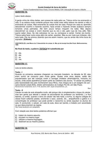 Escola Estadual de Serra do Salitre 
Ensino Fundamental Anos Finais / Ensino Médio / EJA- Educação de Jovens e Adulto 
Rua Petúnia, 220, Bairro das Flores, Serra do Salitre - MG 
QUESTÃO 16: 
Leia o texto abaixo. 
A gente vinha de mãos dadas, sem pressa de nada pela rua. Totoca vinha me ensinando a 
vida. E eu estava muito contente porque meu irmão mais velho estava me dando a mão e 
ensinando as coisas. Mas ensinando as coisas fora de casa. Porque em casa eu aprendia 
descobrindo sozinho e fazendo sozinho, fazia errado e fazendo errado acabava sempre 
tomando umas palmadas. Até bem pouco tempo ninguém me batia. Mas depois 
descobriram as coisas e vivem dizendo que eu era o cão, gato ruço de mau pêlo. Não 
queria saber disso. Se não estivesse na rua, eu começava a cantar. Cantar era bonito. 
Totoca sabia fazer outra coisa além de cantar, assobiar. Mas eu por mais que imitasse, não 
saía nada. Ele me animou dizendo que era assim mesmo, que eu ainda não tinha boca de 
soprador. (Editado) 
VASCONCELOS, José Mauro de. O descobridor de coisas. In: Meu pé de laranja lima.São Paulo: Melhoramentos, 
1999. 
No final do texto, a palavra TOTOCA foi substituída por 
A) ela. 
B) ele. 
C) eu 
D) me. 
QUESTÃO 17: 
Leia os textos abaixo. 
Texto - I 
Quando os primeiros celulares chegaram ao mercado brasileiro, na década de 90, eles 
eram sonho de consumo para muita gente. Quase vinte anos depois, estão tão 
popularizados que até crianças vivem a carregar modelos ultramodernos, inclusive na 
escola, onde esses aparelhos já fazem parte do cotidiano dos alunos. “O celular se justifica 
pela necessidade dos pais monitorarem seus filhos, mas chegou-se a um exagero de uso”, 
opina Daniel Lobato Brito, diretor administrativo do Colégio Pio XII, em São Paulo. 
Revista Ensino fundamental, ano 4, nº 46, dezembro 2007, seção Comportamento, p.6,. 
Ravi 
Texto - II 
Celular na sala de aula atrapalha muito, até porque não é simplesmente o toque do celular, 
mas tem gente que atende o celular se escondendo do professor (ou tentando...) e fica 
falando, ou então, quando o dono do celular não fala nada, a turma, ou alguns colegas de 
classe ficam soltando piadas, enchendo o saco, zoando, etc... atrapalhando a galera e a 
concentração do professor que pode perder o raciocínio ou ainda expulsar os alunos de 
sala. E concluindo: o celular, em sala de aula, deve ser banido, e tratado com severidade 
os que descumprirem as regras. 
http://www.facebook.com (adaptado) 
Com relação aos dois textos podemos afirmar que 
A) tratam do mesmo assunto. 
B) circulam no mesmo lugar. 
C) utilizam a mesma linguagem. 
D) destinam-se ao mesmo público. 
QUESTÃO 18: 
 