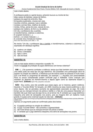 Escola Estadual de Serra do Salitre 
Ensino Fundamental Anos Finais / Ensino Médio / EJA- Educação de Jovens e Adulto 
Leia o texto abaixo. 
A professora pedia e a gente levava, achando loucura ou monte de lixo: 
latas vazias de bebidas, caixas de fósforo, 
pedaços de papel de embrulho, fitas, 
brinquedos quebrados, xícaras sem asa, 
recortes e bichos, pessoas, luas e estrelas, 
revistas e jornais lidos, retalhos de tecido, 
rendas, linhas, penas de aves, cascas de ovo, 
pedaços de madeira, de ferro ou de plástico. 
Um dia, a professora deu a partida, 
e transformamos, colamos e colorimos. 
E surgiram bonecos (...), 
bichos (..) e coisas malucas (...) 
E a escola virou morada do inventor. 
Elias José. Nova Escola, junho 2000, n. 133. 
No trecho “Um dia, a professora deu a partida, e transformamos, colamos e colorimos.”, a 
expressão em destaque significa 
A) quebrou um objeto. 
B) iniciou a atividade. 
C) ligou o carro. 
D) saiu do local. 
Rua Petúnia, 220, Bairro das Flores, Serra do Salitre - MG 
QUESTÃO 19: 
Leia os dois textos abaixo e responda a questão 19. 
Você é a FAVOR da proibição de jogos eletrônicos com temas violentos? 
SIM – (...) Se queremos combater a violência, temos que lidar também com suas causas e 
uma delas pode ser esse tipo de jogo eletrônico. Ela possibilita uma participação ativa do 
jogador na criação da violência, a influência que ele exerce sobre as pessoas é muito maior 
que a de filmes ou programas de televisão, por exemplo. (...) Aquelas com personalidade 
fraca ou pouca compreensão podem confundir jogo e realidade. Como crianças que 
assistem ao desenho do Homem-Aranha e depois agem como se realmente fossem o 
super-herói. (Editado) Içami Tiba, psiquiatra e educador 
NÃO - Sou contra, pois não acredito que esses jogos, por si mesmos, gerem violência. 
Quando o “Counter-Strike” foi lançado, em 2000, levantou-se essa mesma polêmica e, oito 
anos depois, não se percebeu aumento da agressividade associado ao jogo. Há muito 
tempo que as crianças brincam de polícia e ladrão e o fato de uma pessoa interpretar um 
bandido não quer dizer que ela seja má ou vá se tornar má. É verdade que o jogo eletrônico 
desperta uma série de sensações nos jovens, pois as imagens têm um realismo muito 
grande. É quase como vivenciar aquilo na vida real. . (Editado) 
http://revistaescola.abril.com.br/lingua-portuguesa/pratica-pedagogica/ensine-turma-fazer-relacoes-textos-opinioes-diferentes- 
493835.shtml 
Apenas um argumento pode ser confirmado pelos dois textos: 
A) O jogador participa na criação da violência. 
B) O jogo “Counter-Strike” não aumentou a agressividade 
C) Há muito tempo que as crianças brincam de polícia e ladrão 
D) É verdade que o jogo eletrônico desperta uma série de sensações nos jovens 
QUESTÃO 20: 
Leia o texto abaixo. 
 