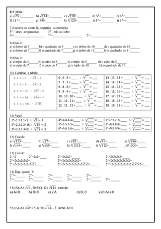 6) Calcule:
a) √25=________ b) √144=________ c) √100=________ d) 52
=________ e) 62
=________
f) 112
=________ g) √8
3
=________ h) √125
3
=________ i) 53
=________ j) 33
==________
7) Escreva-se como lê, seguindo os exemplos
52 – cinco ao quadrado 33 – três ao cubo
62=__________________ 73=__________________ 23=__________________
8) Qual é:
a) o dobro de 5______b) o quadrado de 5______c) o dobro de 10______d) o quadrado de 10______
e) o dobro de 7______f) o quadrado de 7______g) o dobro de 11______h) o quadrado de 11______
9) Qual é:
a) o triplo de 3______b) o cubo de 3______ c) o triplo de 5______ d) o cubo de 5______
e) o triplo de 7______ f) o cubo de 7______ g) o triplo de 10______ h) o quadrado de 10 ______
10) Continue a tabela:
6 . 6 . 6 = ____ ∴ √
3
= ____
7 . 7 . 7 = ____ ∴ √
3
= ____
8 . 8 . 8 = ____ ∴ √
3
= ____
9 . 9 . 9 = ____ ∴ √
3
= ____
10 . 10 . 10 = ____ ∴ √
3
= ____
11 . 11 . 11= ____ ∴ √
3
= ____
12 . 12 . 12 = ____ ∴ √
3
= ____
13 . 13 . 13 = ____ ∴ √
3
= ____
14 . 14 . 14 = ____ ∴ √
3
= ____
15 . 15 . 15 = ____ ∴ √
3
= ____
16 . 16 . 16 = ____ ∴ √
3
= ____
17 . 17 . 17 = ____ ∴ √
3
= ____
18 . 18 . 18 = ____ ∴ √
3
= ____
19 . 19 . 19 = ____ ∴ √
3
= ____
11) Veja!
14=1.1.1.1=1 ∴ √1
4
= 1
24=2.2.2.2=16 ∴ √16
4
= 2
34=3.3.3.3=81 ∴ √81
4
= 3
44=4.4.4.4=____ ∴ √_____4
= ____
54=5.5.5.5=____ ∴ √_____4
= ____
64=6.6.6.6=____ ∴ √_____4
= ____
74=7.7.7.7=____ ∴ √_____4
= ____
84=8.8.8.8=____ ∴ √_____4
= ____
94=9.9.9.9=____ ∴ √_____4
= ____
12) Calcule:
a) √125
3
=_____ b) √27
3
=_____ c) √81
4
=_____ d) √49=_____ e) √256
4
=_____
f) √144=_____ g) √625
4
=_____ h) √1331
3
=_____ i) √512
3
=_____ j)√1000
3
=_____
13) Calcule:
21=2 22=2x2=____ 23=2x2x2=_____ 24=2x2x2x2=____
25=2x2x2x2x2=____ 26=2x2x2x2x2x2=____ 27=2x2x2x2x2x2x2=____
28=2x2x2x2x2x2x2=____ 29=2x2x2x2x2x2x2x2x2=____ 210=2x2x2x2x2x2x2x2x2x2=____
14) Diga quanto é:
210=______ 29=______ 28=______ 27=______ 26=______
25=______ 24=______ 23=______ 22=______ 21=______ 20=______
15) Se A= 49 , B=5+3, C= 144 , calcule:
a) A+B b) B+C c) 2.A d) B. C e) C.A+2.B
16) Se A= 549  e B= 3144  , ache A+B
 