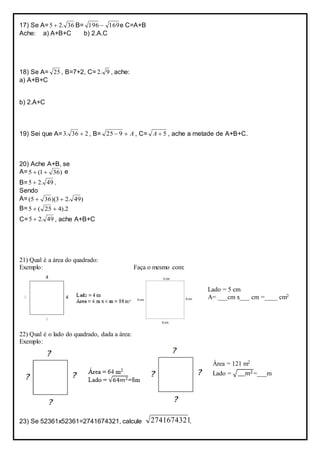 17) Se A= 36.25  B= 169196  e C=A+B
Ache: a) A+B+C b) 2.A.C
18) Se A= 25 , B=7+2, C= 9.2 , ache:
a) A+B+C
b) 2.A+C
19) Sei que A= 236.3  , B= A 925 , C= 5A , ache a metade de A+B+C.
20) Ache A+B, se
A= )361(5  e
B= 49.25  .
Sendo
A= )49.23)(365( 
B= 2).425(5 
C= 49.25  , ache A+B+C
21) Qual é a área do quadrado:
Exemplo: Faça o mesmo com:
Lado = 5 cm
A= ___cm x___ cm =____ cm2
22) Qual é o lado do quadrado, dada a área:
Exemplo:
Área = 121 m2
Lado = √___𝑚2=___m
23) Se 52361x52361=2741674321, calcule 2741674321.
 