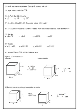 24) A e B são números naturais. Se AxA=B, quanto vale B ?
25) Ache a terça parte de 324
26) Se AxA=B e BxB=C, ache:
a) C b) B c) C
27) Se 14196  e 15225  . Responda: existe 200 exata?
28) Se 332x332=110224 e 333x333=110889. Pode existir raiz quadrada exata de 110750?
29) Calcule:
a) 169  c) 4.9 b) 169  d) 4.9
30) Calcule:
a) 25144  b) 25144  c) 25.144 d) 25.144
31) Se A= 36 e B= 144 , ache o valor de A+B.
32) Qual o volume do cubo:
Exemplo: Faça o mesmo:
33) Dado o volume do cubo, ache a medida da aresta
 