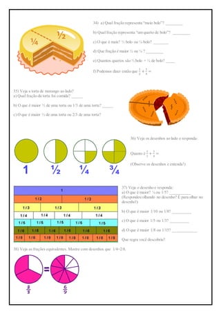 34) a) Qual fração representa “meio bolo”? ________
b) Qual fração representa “um quarto de bolo”? ________
c) O que é mais? ½ bolo ou ¼ bolo? _______
d) Que fração é maior ½ ou ¼ ? ________
e) Quantos quartos são ½ bolo + ¼ de bolo? ____
f) Podemos dizer então que
1
2
+
1
4
=
35) Veja a torta de morango ao lado?
a) Qual fração da torta foi comida? _____
b) O que é maior ½ de uma torta ou 1/3 de uma torta? _____
c) O que é maior ½ de uma torta ou 2/3 de uma torta?
36) Veja os desenhos ao lado e responda:
Quanto é
1
2
+
1
4
=
(Observe os desenhos e entenda!)
37) Veja o desenho e responda:
a) O que é maior? ¼ ou 1/5? __________
(Respondeu olhando no desenho? É para olhar no
desenho!)
b) O que é maior 1/10 ou 1/8? _________
c) O que é maior 1/5 ou 1/3? _________
d) O que é maior 1/8 ou 1/15? ____________
Que regra você descobriu?
38) Veja as frações equivalentes. Mostre com desenhos que 1/4=2/8.
 