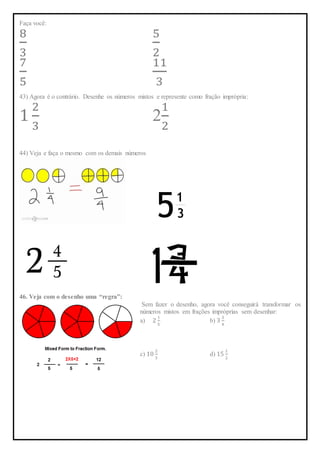 Faça você:
8
3
5
2
7
5
11
3
43) Agora é o contrário. Desenhe os números mistos e represente como fração imprópria:
1
2
3
2
1
2
44) Veja e faça o mesmo com os demais números
46. Veja com o desenho uma “regra”:
Sem fazer o desenho, agora você conseguirá transformar os
números mistos em frações impróprias sem desenhar:
a) 2
1
5
b) 3
3
4
c) 10
2
3
d) 15
1
2
 