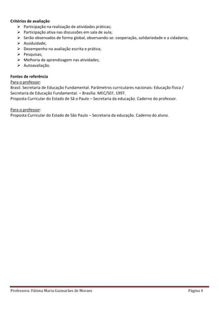 Professora: Fátima Maria Guimarães de Moraes Página 4
Critérios de avaliação
 Participação na realização de atividades práticas;
 Participação ativa nas discussões em sala de aula;
 Serão observados de forma global, observando-se: cooperação, solidariedade e a cidadania;
 Assiduidade;
 Desempenho na avaliação escrita e prática;
 Pesquisas;
 Melhoria de aprendizagem nas atividades;
 Autoavaliação.
Fontes de referência
Para o professor:
Brasil. Secretaria de Educação Fundamental. Parâmetros curriculares nacionais: Educação física /
Secretaria de Educação Fundamental. – Brasília: MEC/SEF, 1997.
Proposta Curricular do Estado de Sã o Paulo – Secretaria da educação. Caderno do professor.
Para o professor:
Proposta Curricular do Estado de São Paulo – Secretaria da educação. Caderno do aluno.
 