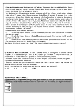 8) (Novo Matemática na Medida Certa – 5ª série – Centurión, Jakubo e Léllis) Malba Tahan
escreveu muitos livros contando histórias de matemática. A que vamos contar é uma delas, talvez
a mais conhecida. Tudo se passa num deserto.
“Um árabe deixará 35 camelos de herança para seus três filhos: 1/2 para o mais velho, 1/3 para
o do meio e 1/9 para o outro. Não conseguindo dividir 35 por 2, nem por 3, nem por 9, os irmãos
começaram a brigar. Um viajante que passava pelo local resolveu o problema da seguinte
maneira: primeiro, deu um dos camelos aos três irmãos. A herança passou a ser, então, 36
camelos. O mais velho recebeu 1/2 de 36, ou seja, 18 camelos; o do meio recebeu 1/3 de 36, ou
seja, 12 camelos; e o outro recebeu 1/9 de 36, ou seja, 4 camelos. Então, dos 36 camelos, os
irmãos levaram 34 camelos (18+12+4). O viajante pegou de volta o seu, escolheu o melhor dos
camelos da herança e, feliz, prosseguiu sua viagem: além de resolver o problema dos 3 irmãos,
ele ainda saiu ganhando um camelo”
Para esclarecer esse mistério, responda:
a) Se o árabe tivesse deixado 1/7 dos 35 camelos para cada filho, quantos dos 35 camelos
ficariam sem dono?
b) Se o árabe tivesse deixado 1/5 dos 35 camelos para cada filho, quantos dos 35 camelos
ficariam sem dono?
c) Para que uma parte da herança não fique sobrando, quando deve dar a soma das três
frações destinadas aos filhos? Isso acontece no problema?
Que fração da herança estava “sem dono”? Ela correspondia a mais do que um camelo?
9) (Avaliação do SARESP 2000 – 5ª série - Diurno) Todos os 240 lugares do cinema estavam
ocupados na sessão de domingo à tarde. ¾ das pessoas que assistiam ao filme eram meninas. Um
pouco antes de acabar a sessão o gerente do cinema ordenou ao porteiro:
- Por favor, pegue estes brindes e distribua na saída, um para cada menina; menino não ganha.
O porteiro olhou os brindes e retrucou:
- Mas aqui não há brindes suficientes para todas elas, pois o senhor pensou que metade das
pessoas seriam meninas, e isto não aconteceu.
Se o porteiro entregar um brinde para cada menina, quantas não ganharão?
a) 120 b) 80 c) 60 d) 40
REVISITANDO A MATEMÁTICA
10) (Prefeitura de Duque de Caxias) Caíram gotas de tinta na conta que Brenda estava fazendo.
Ela sabe que o algarismo que ficou manchado é o mesmo nos dois locais. Que algarismo foi esse?
 