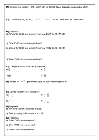 11) Considere as frações: 10/16, 15/32, 60/64 e 80/128. Quais delas são equivalentes a 5/8?
13) Considere as frações: 6/10, 11/33, 12/25, 15/21, 16/35. Quais delas são irredutíveis?
14) Responda:
a) 5/7 de R$ 175,00 têm o mesmo valor que 25/35 de R$ 175,00?
b) 5/7 e 25/35 são frações equivalentes?
c) 2/3 de R$ 108,00 têm o mesmo valor que 10/12 de R$ 108,00?
d) 2/3 e 10/12 são frações equivalentes?
15) Coloque na forma irredutível (Simplifique)
a)
10
14
b)
39
65
c)
70
105
d)
75
105
16) Para se ter
3
4
=
15
𝑥
, que número deve ser colocado no lugar de x?
17) Calcule os valores desconhecidos:
a)
2
3
=
18
𝑥
b)
8
𝑥
=
24
33
c)
𝑥
9
=
5
3
d)
1
2
=
𝑥
10
18)Responda:
a) Um meio equivale a quantos oitavos?
b) Dois terços equivale a quantos nonos?
19) Responda:
a) 2/8 e 10/18 são equivalentes?
b) 2/3 e 14/21 são equivalentes?
c) 2/3 e 26/39 são equivalentes?
 