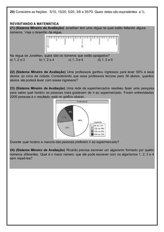 20) Considere as frações: 5/10, 10/20, 5/20, 3/8 e 35/70. Quais delas são equivalentes a ½.
REVISITANDO A MATEMÁTICA
21) (Sistema Mineiro de Avaliação) Jonathan tem uma régua na qual estão faltando alguns
números. Veja o desenho da régua.
Na régua de Jonathan, quais são os números que estão apagados?
a) 1, 2 e 3 b) 1, 2 e 4 c) 1, 3 e 4 d) 1, 3 e 5
22) (Sistema Mineiro de Avaliação) Uma professora ganhou ingressos para levar 50% e seus
alunos ao circo da cidade. Considerando que essa professora leciona para 36 alunos, quantos
alunos ela poderá levar com esses ingressos?
23) (Sistema Mineiro de Avaliação) Uma rede de supermercados resolveu fazer uma pesquisa
para saber qual horário as pessoas mais gostavam de ir ao supermercado. Foram entrevistadas
2000 pessoas e o resultado está no gráfico abaixo.
Durante qual horário a maioria das pessoas preferem ir ao supermercado?
24) (Sistema Mineiro de Avaliação) Ricardo precisa escrever um algarismo formado por quatro
números diferentes. Qual é o maior número que ele pode escrever com os algarismos 1, 2, 3 e 4
sem repeti-los?
 