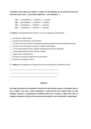 A hipótese mais aceite para explicar a origem da vida defende que as primeiras formas de
vida eram seres vivos (…) que terão surgido há (…) em ambiente (…)


       (A) (…) pluriclelulares (…) 5 000 M.a. (…) aquático
       (B) (…) pluricelulares (…) 3 800 M.a (…) terrestre
       (C) (…) unicelulares (…) 5 000 M.a. (…) terrestre
       (D) (…) unicelulares (…) 3 800 M.a. (…) aquático


2 - Ordene, cronologicamente (do número 1 ao 9), os seguintes acontecimentos.


___ Formação do Sistema Solar.
___ Os seres vivos colonizam o meio terrestre.
___ A Terra tem muitos vulcões em atividade que libertam gases formando a atmosfera primitiva.
___ Os seres vivos unicelulares começam a realizar a fotossíntese.
___ A Terra está exposta a toda a radiação ultravioleta pois não tem atmosfera.
___ A atmosfera primitiva da Terra não tem oxigénio.
___ Surge a vida no planeta Terra.
___ Começa a acumular-se oxigénio livre na atmosfera.
___ Formou-se a camada de ozono.


3 - Indique três condições que o planeta Terra tem que permitiram o surgimento da vida.

_________________________________________________________

_________________________________________________________

________________________________________________________



                                            GRUPO II


Ao longo da história da humanidade o Homem tem demonstrado sempre curiosidade sobre o
que o rodeia e, por isso, muitas explicações e muitas teorias têm surgido sobre os mais
variados assuntos. A organização do Sistema Solar não é excecão e alguns têm sido os
modelos propostos ao longo dos anos para tentar explicar a sua constituição e organização.
 