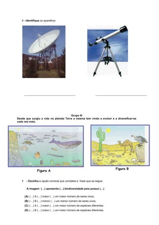 4 - Identifique os aparelhos:




       ________________________________                          ________________________________




                                       Grupo III
Desde que surgiu a vida no planeta Terra a mesma tem vindo a evoluir e a diversificar-se
cada vez mais.




                                                                             Figura B
                 Figura A


   1    - Escolha a opção correcta que completa a frase que se segue.

        A imagem (…) apresenta (…) biodiversidade pois possui (…)

       (A) (…) A (…) maior (…) um maior número de seres vivos.
       (B) (…) B (…) menor (…) um menor número de seres vivos.
       (C) (…) A (…) maior (…) um maior número de espécies diferentes.
       (D) (…) B (…) maior (…) um maior número de espécies diferentes.
 