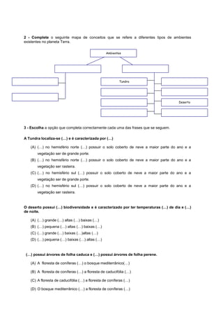 2 - Complete o seguinte mapa de conceitos que se refere a diferentes tipos de ambientes
existentes no planeta Terra.


                                                 Ambientes




                                                         Tundra




                                                                                    Deserto




3 - Escolha a opção que completa correctamente cada uma das frases que se seguem.

A Tundra localiza-se (…) e é caracterizada por (…)

   (A) (…) no hemisfério norte (…) possuir o solo coberto de neve a maior parte do ano e a
       vegetação ser de grande porte.
   (B) (…) no hemisfério norte (…) possuir o solo coberto de neve a maior parte do ano e a
       vegetação ser rasteira.
   (C) (…) no hemisfério sul (…) possuir o solo coberto de neve a maior parte do ano e a
       vegetação ser de grande porte.
   (D) (…) no hemisfério sul (…) possuir o solo coberto de neve a maior parte do ano e a
       vegetação ser rasteira.



O deserto possui (…) biodiversidade e é caracterizado por ter temperaturas (…) de dia e (…)
de noite.

   (A) (…) grande (…) altas (…) baixas (…)
   (B) (…) pequena (…) altas (…) baixas (…)
   (C) (…) grande (…) baixas (…)altas (…)
   (D) (…) pequena (…) baixas (…) altas (…)



 (…) possui árvores de folha caduca e (…) possui árvores de folha perene.

   (A) A floresta de coníferas (…) o bosque mediterrânico(…)

   (B) A floresta de coníferas (…) a floresta de caducifólia (…)

   (C) A floresta de caducifólia (…) a floresta de coníferas (…)

   (D) O bosque mediterrânico (…) a floresta de coníferas (…)
 