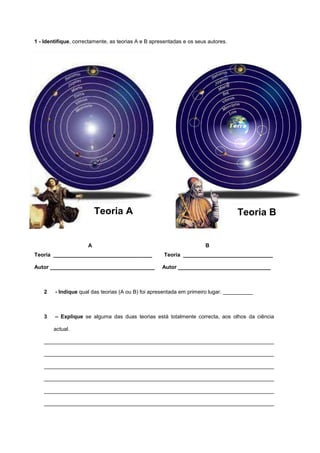 1 - Identifique, correctamente, as teorias A e B apresentadas e os seus autores.




                          Teoria A                                                 Teoria B


                      A                                                B
Teoria _________________________________             Teoria ______________________________

Autor ___________________________________            Autor _______________________________



    2   - Indique qual das teorias (A ou B) foi apresentada em primeiro lugar. __________



    3   – Explique se alguma das duas teorias está totalmente correcta, aos olhos da ciência

        actual.

    _____________________________________________________________________________

    _____________________________________________________________________________

    _____________________________________________________________________________

    _____________________________________________________________________________

    _____________________________________________________________________________

    _____________________________________________________________________________
 