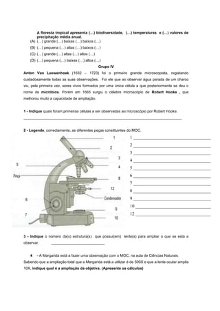 A floresta tropical apresenta (…) biodiversidade, (…) temperaturas e (…) valores de
       precipitação média anual.
   (A) (…) grande (…) baixas (…) baixos (…)
   (B) (…) pequena (…) altas (…) baixos (…)
   (C) (…) grande (…) altas (…) altos (…)
   (D) (…) pequena (…) baixas (…) altos (…)
                                            Grupo IV
Anton Van Leewenhoek (1632 – 1723) foi o primeiro grande microscopista, registando
cuidadosamente todas as suas observações. Foi ele que ao observar água parada de um charco
viu, pela primeira vez, seres vivos formados por uma única célula a que posteriormente se deu o
nome de micróbios. Porém em 1665 surgiu o célebre microscópio de Robert Hooke , que
melhorou muito a capacidade de ampliação.


1 - Indique quais foram primeiras células a ser observadas ao microscópio por Robert Hooke.
_____________________________________________________________________________


2 - Legende, correctamente, as diferentes peças constituintes do MOC.
                                                               1 ___________________________________
                                                               2 ___________________________________
                                                               3 ___________________________________
                                                               4 ___________________________________
                                                               5 ___________________________________
                                                               6 ___________________________________
                                                               7 ___________________________________
                                                               8 ___________________________________
                                                               9 ___________________________________
                                                               10 __________________________________
                                                               12 __________________________________




3 - Indique o número da(s) estrutura(s) que possui(em) lente(s) para ampliar o que se está a
observar.       __________________________


   4   - A Margarida está a fazer uma observação com o MOC, na aula de Ciências Naturais.
Sabendo que a ampliação total que a Margarida está a utilizar é de 500X e que a lente ocular amplia
10X, indique qual é a ampliação da objetiva. (Apresente os cálculos)
 