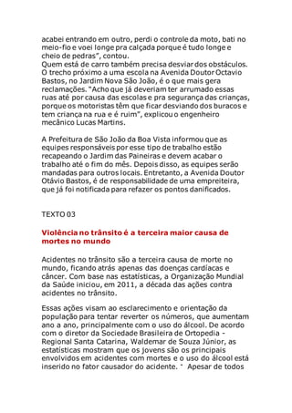 acabei entrando em outro, perdi o controle da moto, bati no
meio-fio e voei longe pra calçada porque é tudo longe e
cheio de pedras”, contou.
Quem está de carro também precisa desviar dos obstáculos.
O trecho próximo a uma escola na Avenida Doutor Octavio
Bastos, no Jardim Nova São João, é o que mais gera
reclamações. “Acho que já deveriam ter arrumado essas
ruas até por causa das escolas e pra segurança das crianças,
porque os motoristas têm que ficar desviando dos buracos e
tem criança na rua e é ruim”, explicou o engenheiro
mecânico Lucas Martins.
A Prefeitura de São João da Boa Vista informou que as
equipes responsáveis por esse tipo de trabalho estão
recapeando o Jardim das Paineiras e devem acabar o
trabalho até o fim do mês. Depois disso, as equipes serão
mandadas para outros locais. Entretanto, a Avenida Doutor
Otávio Bastos, é de responsabilidade de uma empreiteira,
que já foi notificada para refazer os pontos danificados.
TEXTO 03
Violência no trânsito é a terceira maior causa de
mortes no mundo
Acidentes no trânsito são a terceira causa de morte no
mundo, ficando atrás apenas das doenças cardíacas e
câncer. Com base nas estatísticas, a Organização Mundial
da Saúde iniciou, em 2011, a década das ações contra
acidentes no trânsito.
Essas ações visam ao esclarecimento e orientação da
população para tentar reverter os números, que aumentam
ano a ano, principalmente com o uso do álcool. De acordo
com o diretor da Sociedade Brasileira de Ortopedia -
Regional Santa Catarina, Waldemar de Souza Júnior, as
estatísticas mostram que os jovens são os principais
envolvidos em acidentes com mortes e o uso do álcool está
inserido no fator causador do acidente. “ Apesar de todos
 
