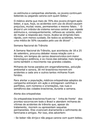 os estímulos e campanhas alertando, os jovens continuam
bebendo ou pegando carona com quem bebeu” .
O médico alerta que mais de 70% dos jovens dirigem após
beber, e que, hoje, os acidentes com uso do álcool causam
prejuízos, muitas vezes, permanentes e mesmo fatais. “ O
álcool é um inibidor do sistema nervoso central que impede
estímulos e, consequentemente, reflexos ao volante, além
de mudar a resposta aos riscos. Acaba-se dirigindo mais
rápido, com menos cuidado. De todos os acidentes, temos
uma média de 50% causados pelo uso do álcool” .
Semana Nacional do Trânsito
A Semana Nacional do Trânsito, que aconteceu de 18 a 25
de setembro, procurou debater nossa relação com o
trânsito, em tempos de carros desenvolvidos com maior
tecnologia e potência, e os riscos das estradas mais largas,
como também o movimento nas grandes cidades.
Milhares de horas parados em engarrafamentos, poluição
ambiental e sonora, 30 mil brasileiros morrem em
acidentes a cada ano e outros tantos milhares ficam
feridos.
Para alertar a população, médicos ortopedistas adeptos da
campanha entraram em ação e entregaram cartilhas e
panfletos, com números e orientações, nas ruas e
semáforos das cidades brasileiras, durante a semana.
Alerta dos ortopedistas
Os ortopedistas brasileiros ficam na “ linha de frente” dos
prontos-socorros em todo o Brasil e atendem milhares de
vítimas de acidentes de trânsito que, apesar do
tratamento, morrem ou apresentam sequelas
permanentes. Eles vivenciam diariamente o sofrimento de
familiares e amigos. Por isso, eles advertem:
- Se beber não dirija e não pegue carona com quem bebeu.
 