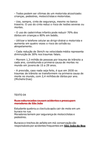 - Todos podem ser vítimas de um motorista alcoolizado:
crianças, pedestres, motociclistas e motoristas.
- Use, sempre, cinto de segurança, mesmo no banco
traseiro. O uso do cinto reduz o risco de lesões severas ou
mortes.
- O uso de cadeirinhas infantis pode reduzir 70% dos
óbitos em crianças e 80% em bebês.
- Utilizar o telefone celular ao dirigir distrai o motorista e
aumenta em quatro vezes o risco de colisão ou
atropelamento.
- Cada redução de 5km/h na velocidade média representa
diminuição de 30% nos traumas fatais.
- Morrem 1,3 milhão de pessoas por trauma de trânsito a
cada ano, constituindo a primeira causa de mortes no
mundo em jovens de 15 a 29 anos.
- A previsão, caso nada seja feito, é que em 2030 os
traumas de trânsito se transformem na primeira causa de
morte no mundo, com 2,4 milhões de óbitos por ano.
(Michelle Dias)
TEXTO 04
Ruasesburacadascausam acidentese preocupam
moradores de São João
Estudante quebrou a clavícula após cair de moto em um
buraco na rua.
Moradores temem por segurança de motociclistas e
pedestres.
Buracos e trechos de asfalto em má conservação são
responsáveis por acidentes frequentes em São João da Boa
 