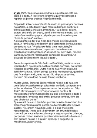 Vista (SP). Segundo os moradores, o problema está em
toda a cidade. A Prefeitura informou que vai começar a
reparar os piores trechos no próximo mês.
Depois de sofrer um acidente de moto ao passar por buracos
no asfalto, a estudante Flávia Moreira Campos quebrou a
clavícula e ficou cheia de arranhões. “Eu desviei de um,
acabei entrando em outro, perdi o controle da moto, bati no
meio-fio e voei longe pra calçada porque é tudo longe e
cheio de pedras”, contou.
A estudante vai ter que ficar dois meses de repouso em
casa. A família fez um boletim de ocorrências por causa dos
buracos na rua. “Precisa ser feita uma manutenção
diariamente nesses buracos porque com o tempo o
asfaltando vai desgastando”, disse. O pai de Flávia, Sinézio
Campos, também reclama das condições do asfalto. “A
situação está ruim em toda a cidade”.
Em outros pontos de São João da Boa Vista, mais buracos.
Um fica bem na esquina da Rua Canário da Terra, no Jardim
Recanto dos Pássaros. Outro fica na Rua Vitório Nali, no
Jardim Vila Rica. “É um perigo para os motoqueiros, que têm
que ficar desviando, e às vezes não vê porque está no
escuro”, disse a dona de casa Elaine Machado.
Muitas vezes, crateras são formadas no meio da rua, em
uma delas os pedestres precisam ter cuidado para passar e
evitar acidentes. “É ruim passar nessa buraqueira em São
João” afirmou o pedreiro Tiago Julio dos Santos. O
mototaxista Valney Campanaro diz que dirigir pela cidade é
complicado. “Provoca acidentes, provoca tombos, tem dia
que direto cai gente”.
Quem está de carro também precisa desviar dos obstáculos.
O trecho próximo a uma escola na Avenida Doutor Octavio
Bastos, no Jardim Nova São João, é o que mais gera
reclamações. “Acho que já deveriam ter arrumado essas
ruas até por causa das escolas e pra segurança das crianças,
porque os motoristas têm que ficar desviando dos buracos e
tem criança na rua e é ruim”, explicou o engenheiro
mecânico Lucas Martins.
 