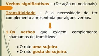 Verbos significativos – (De ação ou nocionais)
Transitividade – é a necessidade de ter
complemento apresentada por alguns verbos.
1.Os verbos que exigem complemento
chamamos de transitivos:
 O rato ama sujeira.
 O rato gosta de sujeira.
 