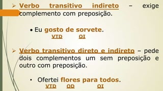 Verbo transitivo indireto – exige
complemento com preposição.
 Eu gosto de sorvete.
VTD OI
 Verbo transitivo direto e indireto – pede
dois complementos um sem preposição e
outro com preposição.
• Ofertei flores para todos.
VTD OD OI
 