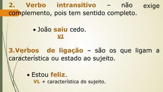 exige
2. Verbo intransitivo – não
complemento, pois tem sentido completo.
 João saiu cedo.
VI
3.Verbos de ligação – são os que ligam a
característica ou estado ao sujeito.
 Estou feliz.
VL + característica do sujeito.
 