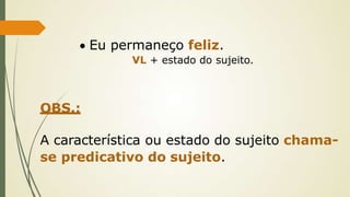  Eu permaneço feliz.
VL + estado do sujeito.
OBS.:
A característica ou estado do sujeito chama-
se predicativo do sujeito.
 