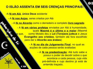 04
     O ISLÃO ASSENTA EM SEIS CRENÇAS PRINCIPAIS:

     -A fé em Alá, único Deus existente
       - A fé nos Anjos, seres criados por Alá
            - A fé no Alcorão como o derradeiro e completo livro sagrado
pr
  inc




              - A fé em vários profetas enviados por Alá à humanidade,
     dos                    quais Maomé é o último e o maior (Maomé
      ípi




     acreditava que,    como Moisés deu a Lei (Tora)aos judeus e Jesus
         os




     deu o           Evangelho aos cristãos, também ele fora escolhido
            de




                     para dar o Alcorão aos árabes)
               f




                               - A fé no dia do Julgamento Final, no qual as
               é




                                acções de cada pessoa serão avaliadas
                                     - A fé na predestinação: Alá tudo sabe e
      smo
   ami                                    possui o poder de decidir sobre o que
isl                                          acontece a cada pessoa, cuja vida
              ca




     está                                pré-definida e cujo destino já está de
                sc
                   ais




                                          antemão traçado.
                         CAD
 