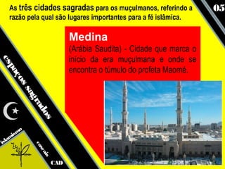 As três cidades sagradas para os muçulmanos, referindo a          05
   razão pela qual são lugares importantes para a fé islâmica.

                             Medina
                             (Arábia Saudita) - Cidade que marca o
                             início da era muçulmana e onde se
es
  pa




                             encontra o túmulo do profeta Maomé.
    ço
      ss
        ag
           ra
             do
               s




      smo
   ami
isl
            ca
              sc
                 ais




                       CAD
 