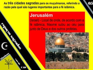As três cidades sagradas para os muçulmanos, referindo a              05
   razão pela qual são lugares importantes para a fé islâmica.

                             Jerusalém
                             (Israel) - Local de onde, de acordo com a
                             fé islâmica, Maomé subiu ao céu para
es
  pa




                             junto de Deus e dos outros profetas.
    ço
      ss
        ag
           ra
             do
               s




      smo
   ami
isl
            ca
              sc
                 ais




                       CAD
 