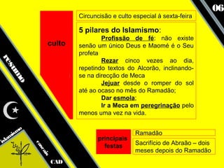 06
                             Circuncisão e culto especial à sexta-feira

                             5 pilares do Islamismo:
                                     Profissão de fé: não existe
                  culto      senão um único Deus e Maomé é o Seu
                             profeta
re




                                     Rezar cinco vezes ao dia,
  su




                             repetindo textos do Alcorão, inclinando-
    mo




                             se na direcção de Meca
                                     Jejuar desde o romper do sol
                             até ao ocaso no mês do Ramadão;
                                     Dar esmola;
                                     Ir a Meca em peregrinação pelo
                             menos uma vez na vida.


      smo                                        Ramadão
   ami                              principais
isl                                              Sacrifício de Abraão – dois
            ca




                                      festas
              sc




                                                 meses depois do Ramadão
                 ais




                       CAD
 