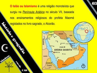 03
            O Islão ou Islamismo é uma religião monoteísta que
            surgiu na Península Arábica no século VII, baseada
            nos ensinamentos religiosos do profeta Maomé
            registados no livro sagrado, o Alcorão.
his
   tó
     ria
        eg
              eo
                gr
                  af
                     ia




      smo
   ami
isl
                ca
                  sc
                     ais




                           CAD
 